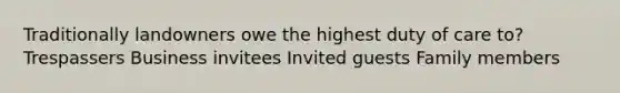 Traditionally landowners owe the highest duty of care to? Trespassers Business invitees Invited guests Family members