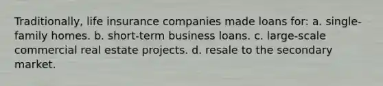 Traditionally, life insurance companies made loans for: a. single-family homes. b. short-term business loans. c. large-scale commercial real estate projects. d. resale to the secondary market.