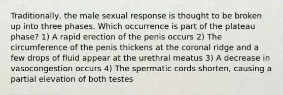 Traditionally, the male sexual response is thought to be broken up into three phases. Which occurrence is part of the plateau phase? 1) A rapid erection of the penis occurs 2) The circumference of the penis thickens at the coronal ridge and a few drops of fluid appear at the urethral meatus 3) A decrease in vasocongestion occurs 4) The spermatic cords shorten, causing a partial elevation of both testes