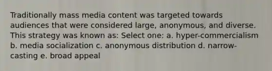 Traditionally mass media content was targeted towards audiences that were considered large, anonymous, and diverse. This strategy was known as: Select one: a. hyper-commercialism b. media socialization c. anonymous distribution d. narrow-casting e. broad appeal