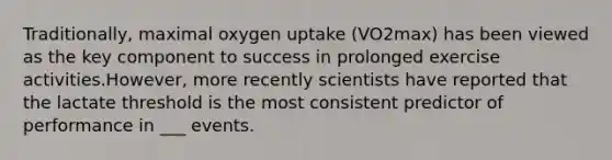 Traditionally, maximal oxygen uptake (VO2max) has been viewed as the key component to success in prolonged exercise activities.However, more recently scientists have reported that the lactate threshold is the most consistent predictor of performance in ___ events.