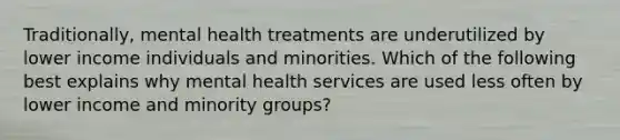 Traditionally, mental health treatments are underutilized by lower income individuals and minorities. Which of the following best explains why mental health services are used less often by lower income and minority groups?