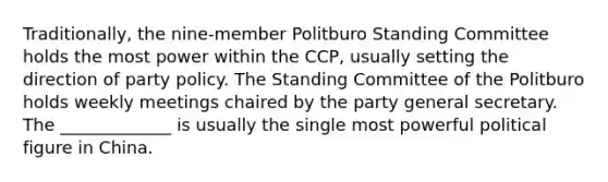 Traditionally, the nine-member Politburo Standing Committee holds the most power within the CCP, usually setting the direction of party policy. The Standing Committee of the Politburo holds weekly meetings chaired by the party general secretary. The _____________ is usually the single most powerful political figure in China.