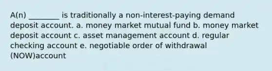 A(n) ________ is traditionally a non-interest-paying demand deposit account. a. money market mutual fund b. money market deposit account c. asset management account d. regular checking account e. negotiable order of withdrawal (NOW)account