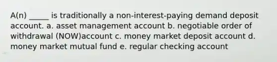 A(n) _____ is traditionally a non-interest-paying demand deposit account. a. asset management account b. negotiable order of withdrawal (NOW)account c. money market deposit account d. money market mutual fund e. regular checking account