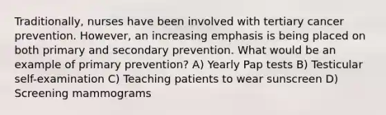 Traditionally, nurses have been involved with tertiary cancer prevention. However, an increasing emphasis is being placed on both primary and secondary prevention. What would be an example of primary prevention? A) Yearly Pap tests B) Testicular self-examination C) Teaching patients to wear sunscreen D) Screening mammograms