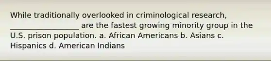 While traditionally overlooked in criminological research, __________________ are the fastest growing minority group in the U.S. prison population. a. African Americans b. Asians c. Hispanics d. American Indians