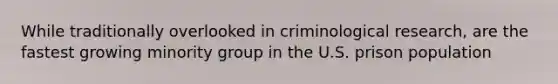 While traditionally overlooked in criminological research, are the fastest growing minority group in the U.S. prison population