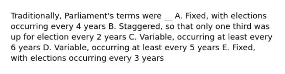 Traditionally, Parliament's terms were __ A. Fixed, with elections occurring every 4 years B. Staggered, so that only one third was up for election every 2 years C. Variable, occurring at least every 6 years D. Variable, occurring at least every 5 years E. Fixed, with elections occurring every 3 years