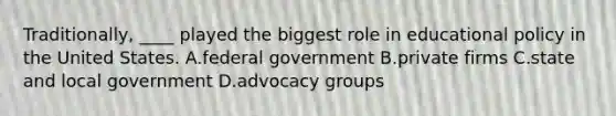 Traditionally, ____ played the biggest role in educational policy in the United States. A.federal government B.private firms C.state and local government D.advocacy groups