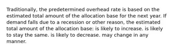 Traditionally, the predetermined overhead rate is based on the estimated total amount of the allocation base for the next year. If demand falls due to a recession or other reason, the estimated total amount of the allocation base: is likely to increase. is likely to stay the same. is likely to decrease. may change in any manner.