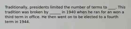 Traditionally, presidents limited the number of terms to ____. This tradition was broken by ______ in 1940 when he ran for an won a third term in office. He then went on to be elected to a fourth term in 1944.