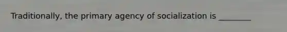 Traditionally, the primary agency of socialization is ________