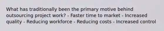 What has traditionally been the primary motive behind outsourcing project work? - Faster time to market - Increased quality - Reducing workforce - Reducing costs - Increased control