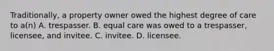 Traditionally, a property owner owed the highest degree of care to a(n) A. trespasser. B. equal care was owed to a trespasser, licensee, and invitee. C. invitee. D. licensee.