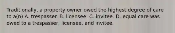 Traditionally, a property owner owed the highest degree of care to a(n) A. trespasser. B. licensee. C. invitee. D. equal care was owed to a trespasser, licensee, and invitee.