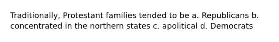 Traditionally, Protestant families tended to be a. Republicans b. concentrated in the northern states c. apolitical d. Democrats