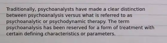 Traditionally, psychoanalysts have made a clear distinction between psychoanalysis versus what is referred to as psychoanalytic or psychodynamic therapy. The term psychoanalysis has been reserved for a form of treatment with certain defining characteristics or parameters.