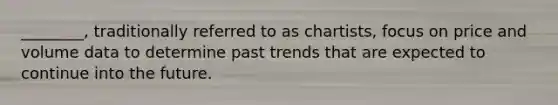 ________, traditionally referred to as chartists, focus on price and volume data to determine past trends that are expected to continue into the future.