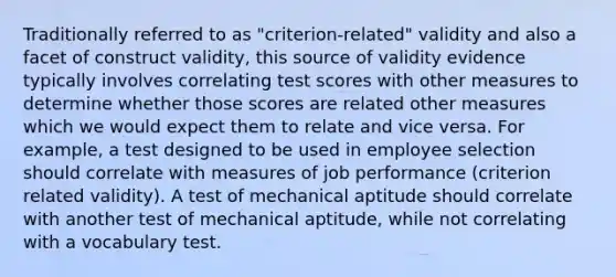 Traditionally referred to as "criterion-related" validity and also a facet of construct validity, this source of validity evidence typically involves correlating test scores with other measures to determine whether those scores are related other measures which we would expect them to relate and vice versa. For example, a test designed to be used in employee selection should correlate with measures of job performance (criterion related validity). A test of mechanical aptitude should correlate with another test of mechanical aptitude, while not correlating with a vocabulary test.