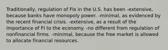 Traditionally, regulation of FIs in the U.S. has been -extensive, because banks have monopoly power. -minimal, as evidenced by the recent financial crisis. -extensive, as a result of the importance of FI to the economy. -no different from regulation of nonfinancial firms. -minimal, because the free market is allowed to allocate financial resources.