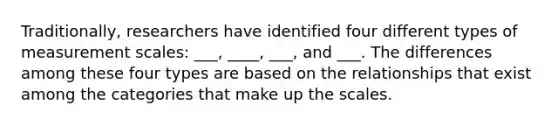 Traditionally, researchers have identified four different types of measurement scales: ___, ____, ___, and ___. The differences among these four types are based on the relationships that exist among the categories that make up the scales.