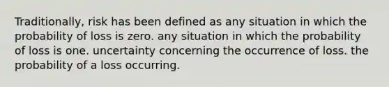 Traditionally, risk has been defined as any situation in which the probability of loss is zero. any situation in which the probability of loss is one. uncertainty concerning the occurrence of loss. the probability of a loss occurring.