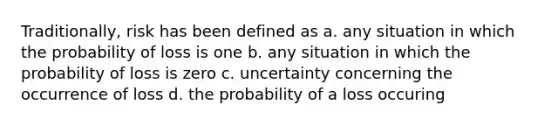 Traditionally, risk has been defined as a. any situation in which the probability of loss is one b. any situation in which the probability of loss is zero c. uncertainty concerning the occurrence of loss d. the probability of a loss occuring