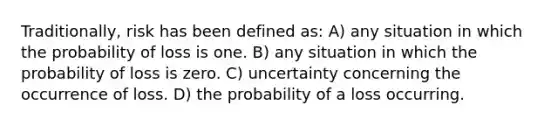 Traditionally, risk has been defined as: A) any situation in which the probability of loss is one. B) any situation in which the probability of loss is zero. C) uncertainty concerning the occurrence of loss. D) the probability of a loss occurring.