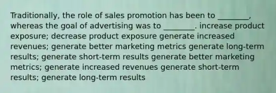 Traditionally, the role of sales promotion has been to ________, whereas the goal of advertising was to ________. increase product exposure; decrease product exposure generate increased revenues; generate better marketing metrics generate long-term results; generate short-term results generate better marketing metrics; generate increased revenues generate short-term results; generate long-term results