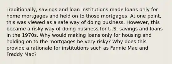 Traditionally, savings and loan institutions made loans only for home mortgages and held on to those mortgages. At one​ point, this was viewed as a safe way of doing business.​ However, this became a risky way of doing business for U.S. savings and loans in the 1970s. Why would making loans only for housing and holding on to the mortgages be very​ risky? Why does this provide a rationale for institutions such as Fannie Mae and Freddy​ Mac?