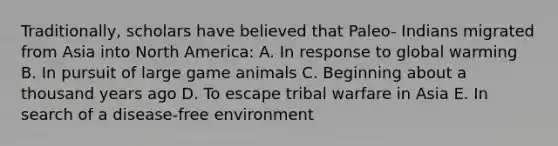 Traditionally, scholars have believed that Paleo- Indians migrated from Asia into North America: A. In response to global warming B. In pursuit of large game animals C. Beginning about a thousand years ago D. To escape tribal warfare in Asia E. In search of a disease-free environment