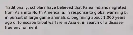 Traditionally, scholars have believed that Paleo-Indians migrated from Asia into North America: a. in response to global warming b. in pursuit of large game animals c. beginning about 1,000 years ago d. to escape tribal warfare in Asia e. in search of a disease-free environment