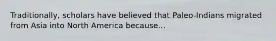 Traditionally, scholars have believed that Paleo-Indians migrated from Asia into North America because...