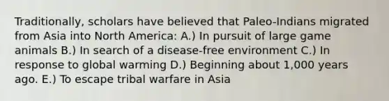 Traditionally, scholars have believed that Paleo-Indians migrated from Asia into North America: A.) In pursuit of large game animals B.) In search of a disease-free environment C.) In response to global warming D.) Beginning about 1,000 years ago. E.) To escape tribal warfare in Asia