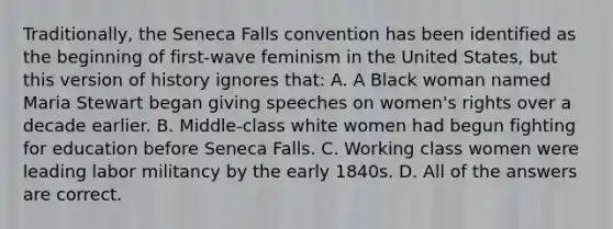 Traditionally, the Seneca Falls convention has been identified as the beginning of first-wave feminism in the United States, but this version of history ignores that: A. A Black woman named Maria Stewart began giving speeches on women's rights over a decade earlier. B. Middle-class white women had begun fighting for education before Seneca Falls. C. Working class women were leading labor militancy by the early 1840s. D. All of the answers are correct.