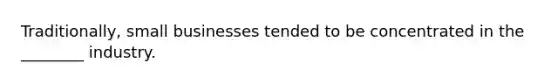 Traditionally, small businesses tended to be concentrated in the ________ industry.