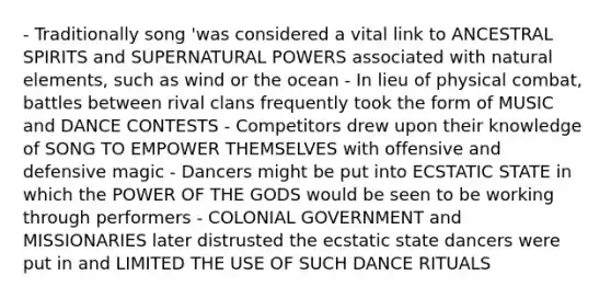 - Traditionally song 'was considered a vital link to ANCESTRAL SPIRITS and SUPERNATURAL POWERS associated with natural elements, such as wind or the ocean - In lieu of physical combat, battles between rival clans frequently took the form of MUSIC and DANCE CONTESTS - Competitors drew upon their knowledge of SONG TO EMPOWER THEMSELVES with offensive and defensive magic - Dancers might be put into ECSTATIC STATE in which the POWER OF THE GODS would be seen to be working through performers - COLONIAL GOVERNMENT and MISSIONARIES later distrusted the ecstatic state dancers were put in and LIMITED THE USE OF SUCH DANCE RITUALS