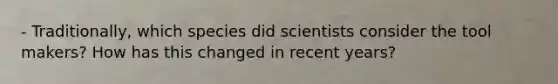 - Traditionally, which species did scientists consider the tool makers? How has this changed in recent years?