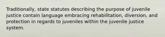 Traditionally, state statutes describing the purpose of juvenile justice contain language embracing rehabilitation, diversion, and protection in regards to juveniles within the juvenile justice system.