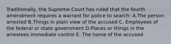 Traditionally, the Supreme Court has ruled that the fourth amendment requires a warrant for police to search: A.The person arrested B.Things in plain view of the accused C. Employees of the federal or state government D.Places or things in the arrestees immediate control E. The home of the accused