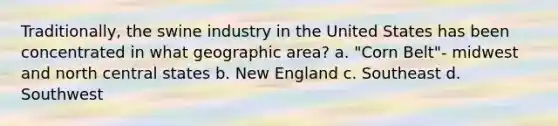 Traditionally, the swine industry in the United States has been concentrated in what geographic area? a. "Corn Belt"- midwest and north central states b. New England c. Southeast d. Southwest