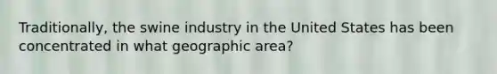 Traditionally, the swine industry in the United States has been concentrated in what geographic area?