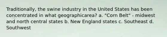 Traditionally, the swine industry in the United States has been concentrated in what geographicarea? a. "Corn Belt" - midwest and north central states b. New England states c. Southeast d. Southwest