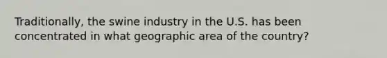 Traditionally, the swine industry in the U.S. has been concentrated in what geographic area of the country?