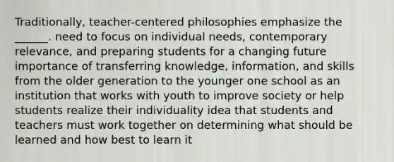 Traditionally, teacher-centered philosophies emphasize the ______. need to focus on individual needs, contemporary relevance, and preparing students for a changing future importance of transferring knowledge, information, and skills from the older generation to the younger one school as an institution that works with youth to improve society or help students realize their individuality idea that students and teachers must work together on determining what should be learned and how best to learn it