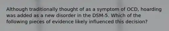 Although traditionally thought of as a symptom of OCD, hoarding was added as a new disorder in the DSM-5. Which of the following pieces of evidence likely influenced this decision?