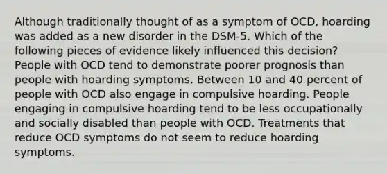 Although traditionally thought of as a symptom of OCD, hoarding was added as a new disorder in the DSM-5. Which of the following pieces of evidence likely influenced this decision? People with OCD tend to demonstrate poorer prognosis than people with hoarding symptoms. Between 10 and 40 percent of people with OCD also engage in compulsive hoarding. People engaging in compulsive hoarding tend to be less occupationally and socially disabled than people with OCD. Treatments that reduce OCD symptoms do not seem to reduce hoarding symptoms.