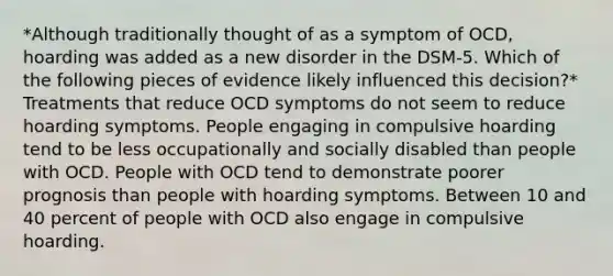 *Although traditionally thought of as a symptom of OCD, hoarding was added as a new disorder in the DSM-5. Which of the following pieces of evidence likely influenced this decision?* Treatments that reduce OCD symptoms do not seem to reduce hoarding symptoms. People engaging in compulsive hoarding tend to be less occupationally and socially disabled than people with OCD. People with OCD tend to demonstrate poorer prognosis than people with hoarding symptoms. Between 10 and 40 percent of people with OCD also engage in compulsive hoarding.