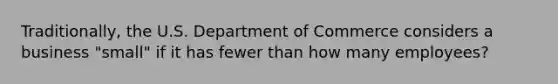 Traditionally, the U.S. Department of Commerce considers a business "small" if it has fewer than how many employees?